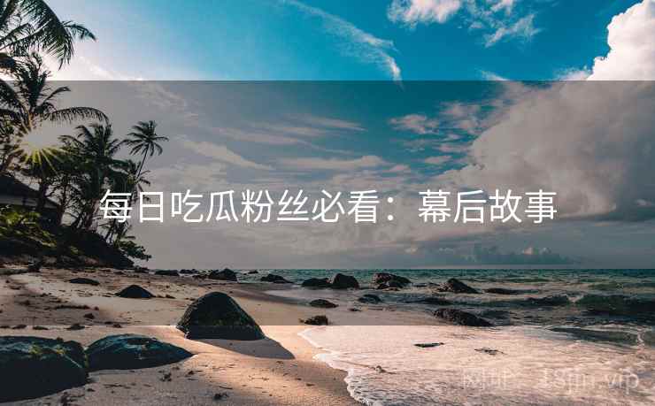 每日吃瓜粉丝必看：幕后故事