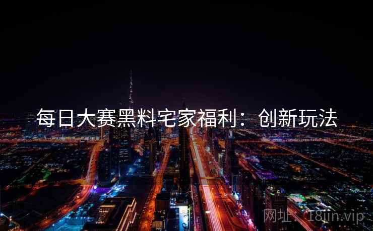 每日大赛黑料宅家福利：创新玩法
