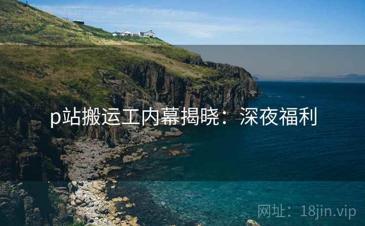 p站搬运工内幕揭晓：深夜福利