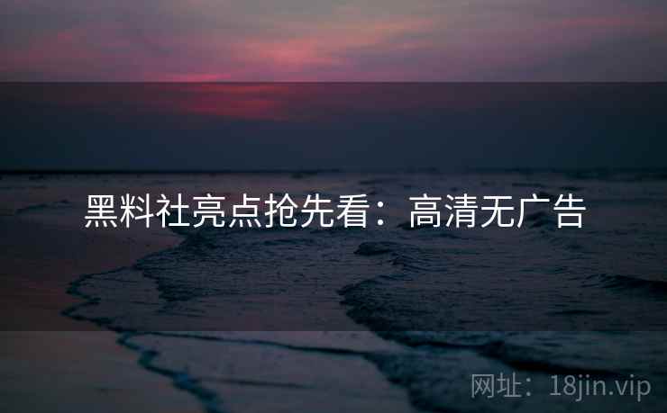 黑料社亮点抢先看：高清无广告