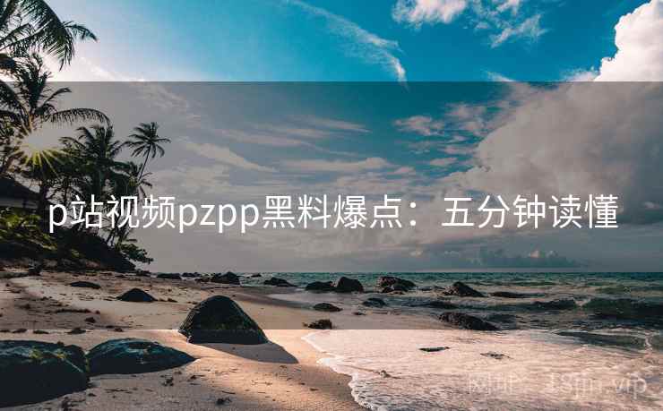 p站视频pzpp黑料爆点：五分钟读懂