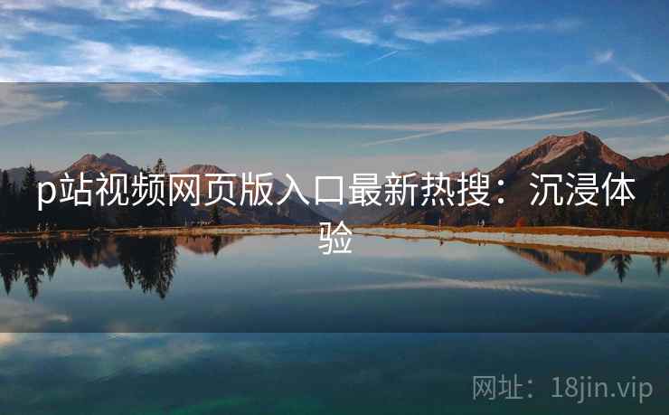p站视频网页版入口最新热搜：沉浸体验