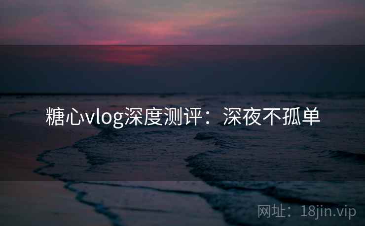 糖心vlog深度测评：深夜不孤单