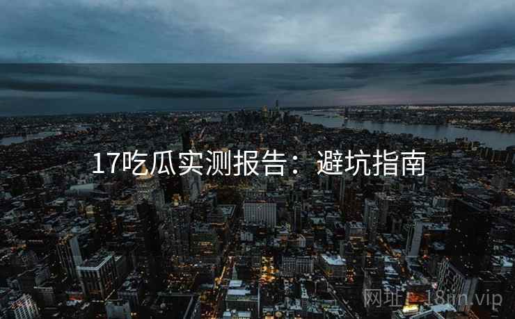 17吃瓜实测报告：避坑指南