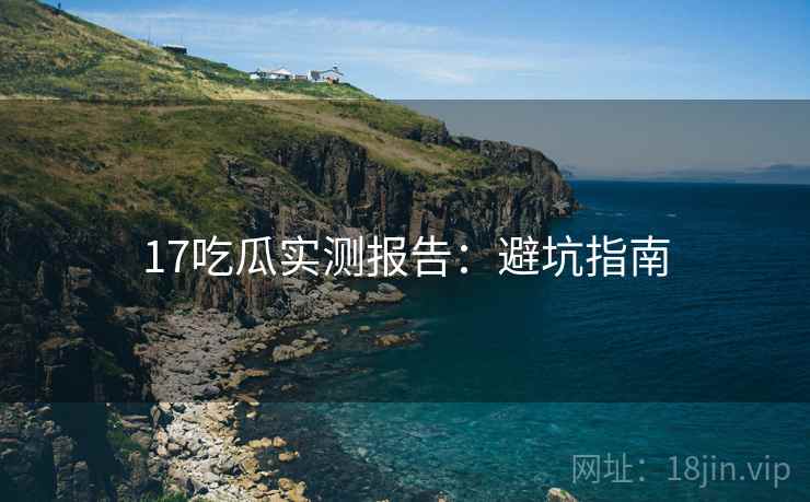 17吃瓜实测报告：避坑指南